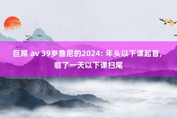 巨屌 av 39岁鲁尼的2024: 年头以下课起首， 临了一天以下课扫尾
