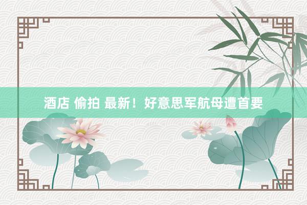 酒店 偷拍 最新！好意思军航母遭首要