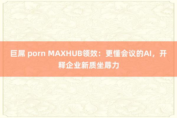 巨屌 porn MAXHUB领效：更懂会议的AI，开释企业新质坐蓐力