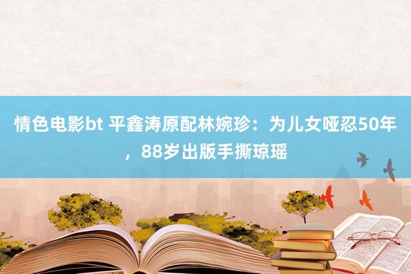情色电影bt 平鑫涛原配林婉珍：为儿女哑忍50年，88岁出版手撕琼瑶
