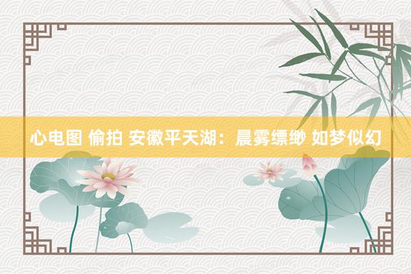 心电图 偷拍 安徽平天湖：晨雾缥缈 如梦似幻