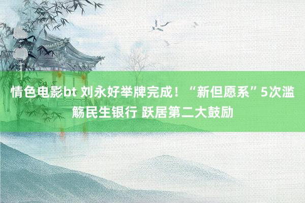 情色电影bt 刘永好举牌完成！“新但愿系”5次滥觞民生银行 跃居第二大鼓励