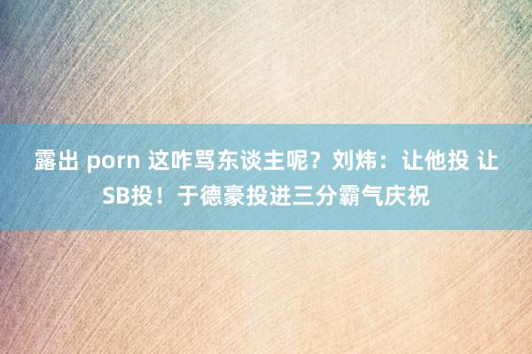 露出 porn 这咋骂东谈主呢？刘炜：让他投 让SB投！于德豪投进三分霸气庆祝