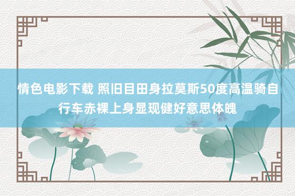 情色电影下载 照旧目田身拉莫斯50度高温骑自行车赤裸上身显现健好意思体魄
