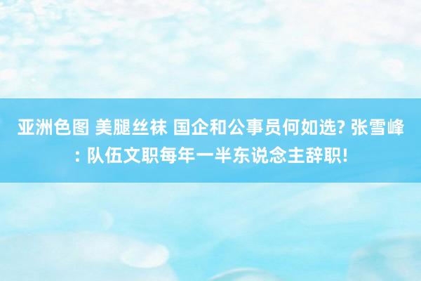 亚洲色图 美腿丝袜 国企和公事员何如选? 张雪峰: 队伍文职每年一半东说念主辞职!