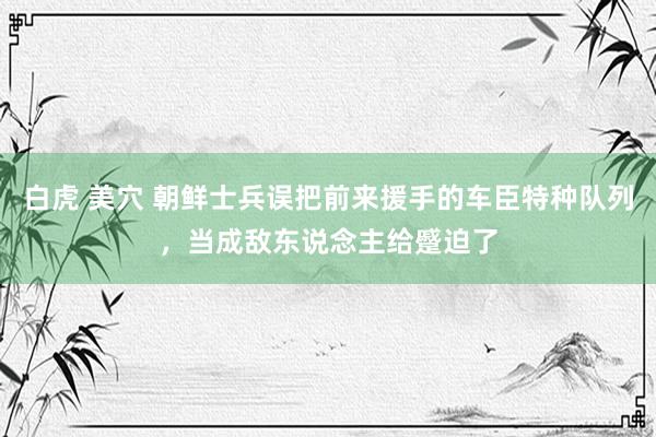 白虎 美穴 朝鲜士兵误把前来援手的车臣特种队列，当成敌东说念主给蹙迫了