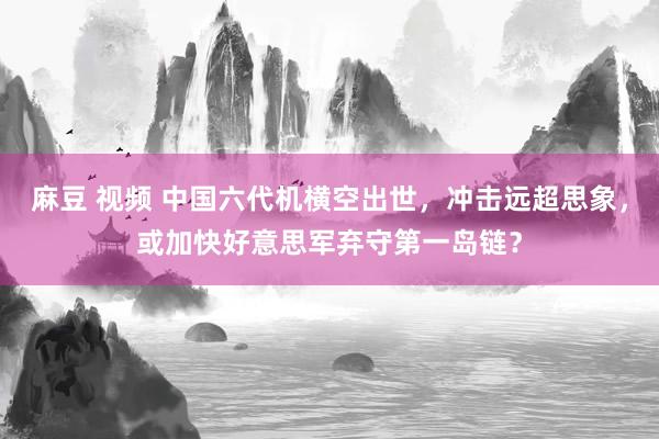 麻豆 视频 中国六代机横空出世，冲击远超思象，或加快好意思军弃守第一岛链？