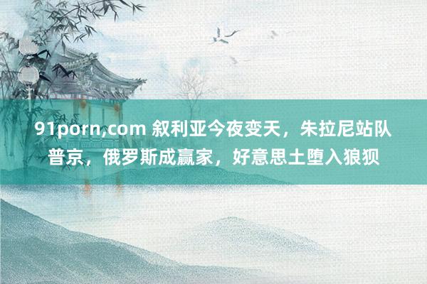 91porn，com 叙利亚今夜变天，朱拉尼站队普京，俄罗斯成赢家，好意思土堕入狼狈