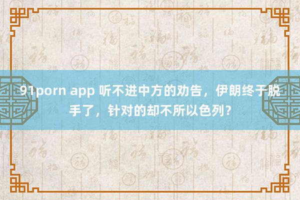 91porn app 听不进中方的劝告，伊朗终于脱手了，针对的却不所以色列？