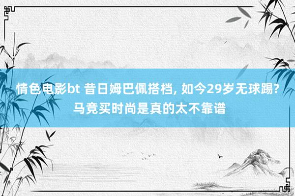 情色电影bt 昔日姆巴佩搭档， 如今29岁无球踢? 马竞买时尚是真的太不靠谱