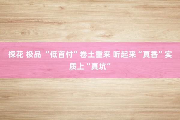探花 极品 “低首付”卷土重来 听起来“真香”实质上“真坑”