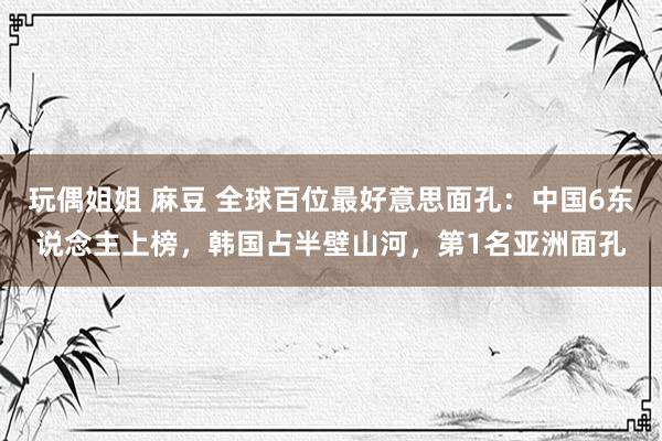 玩偶姐姐 麻豆 全球百位最好意思面孔：中国6东说念主上榜，韩国占半壁山河，第1名亚洲面孔