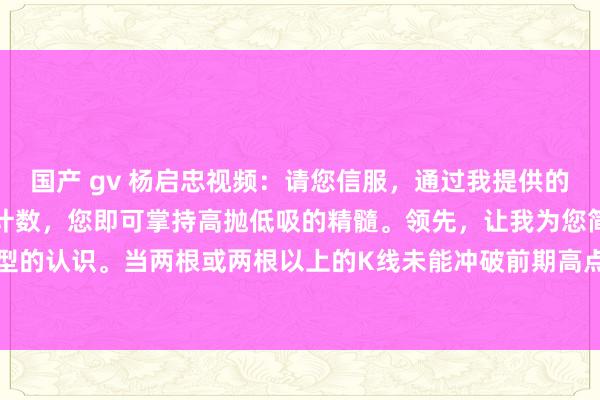 国产 gv 杨启忠视频：请您信服，通过我提供的这一才气，仅需五个数的计数，您即可掌持高抛低吸的精髓。领先，让我为您简要发达顶分型的认识。当两根或两根以上的K线未能冲破前期高点时，便酿成了顶分型。接下来，从识...