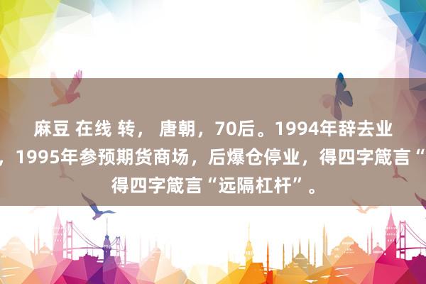 麻豆 在线 转， 唐朝，70后。1994年辞去业绩单元公职，1995年参预期货商场，后爆仓停业，得四字箴言“远隔杠杆”。