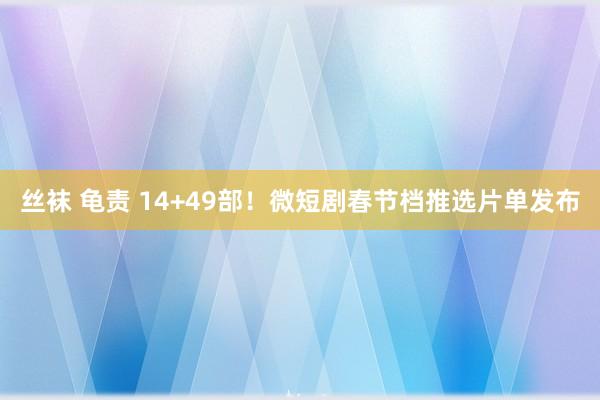 丝袜 龟责 14+49部！微短剧春节档推选片单发布