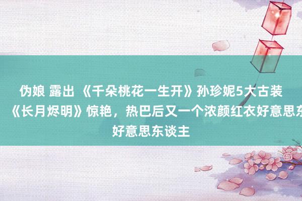 伪娘 露出 《千朵桃花一生开》孙珍妮5大古装造型！《长月烬明》惊艳，热巴后又一个浓颜红衣好意思东谈主
