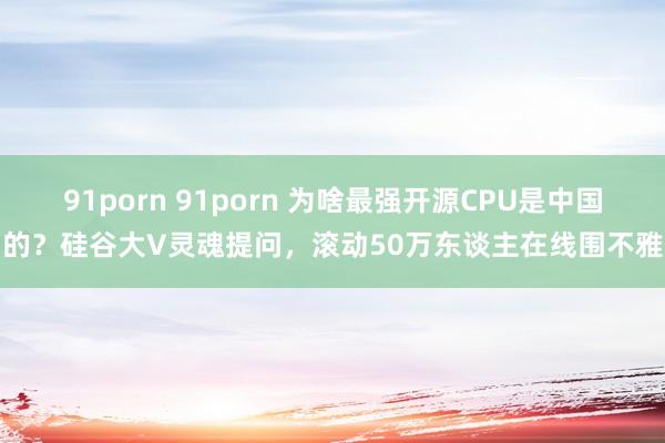 91porn 91porn 为啥最强开源CPU是中国的？硅谷大V灵魂提问，滚动50万东谈主在线围不雅