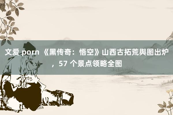 文爱 porn 《黑传奇：悟空》山西古拓荒舆图出炉，57 个景点领略全图