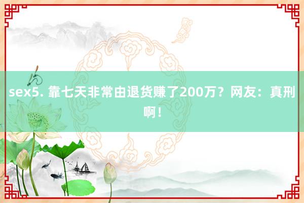 sex5. 靠七天非常由退货赚了200万？网友：真刑啊！