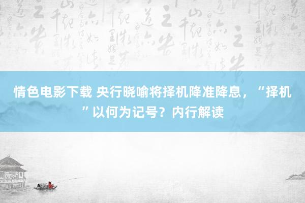 情色电影下载 央行晓喻将择机降准降息，“择机”以何为记号？内行解读