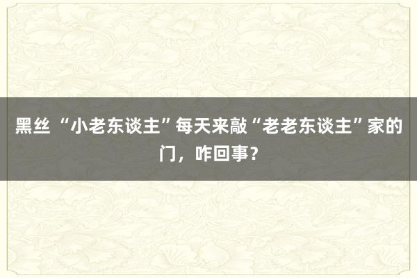 黑丝 “小老东谈主”每天来敲“老老东谈主”家的门，咋回事？