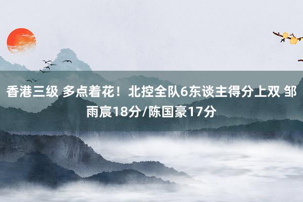 香港三级 多点着花！北控全队6东谈主得分上双 邹雨宸18分/陈国豪17分