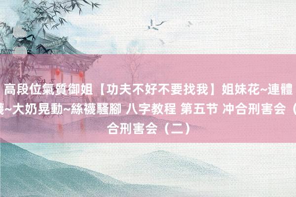 高段位氣質御姐【功夫不好不要找我】姐妹花~連體絲襪~大奶晃動~絲襪騷腳 八字教程 第五节 冲合刑害会（二）