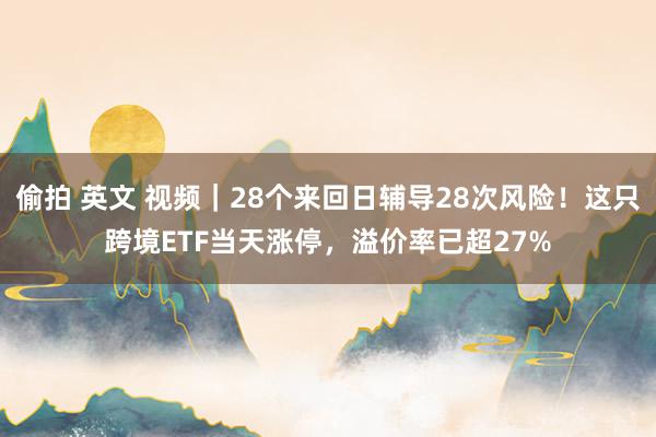 偷拍 英文 视频｜28个来回日辅导28次风险！这只跨境ETF当天涨停，溢价率已超27%
