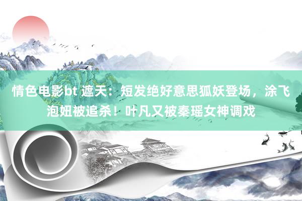 情色电影bt 遮天：短发绝好意思狐妖登场，涂飞泡妞被追杀！叶凡又被秦瑶女神调戏