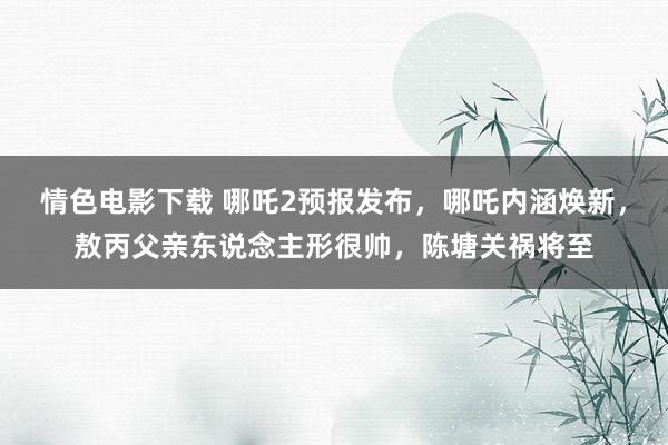 情色电影下载 哪吒2预报发布，哪吒内涵焕新，敖丙父亲东说念主形很帅，陈塘关祸将至