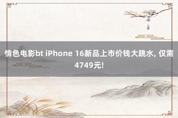 情色电影bt iPhone 16新品上市价钱大跳水， 仅需4749元!