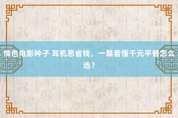 情色电影种子 耳机思省钱，一篇看懂千元平替怎么选？