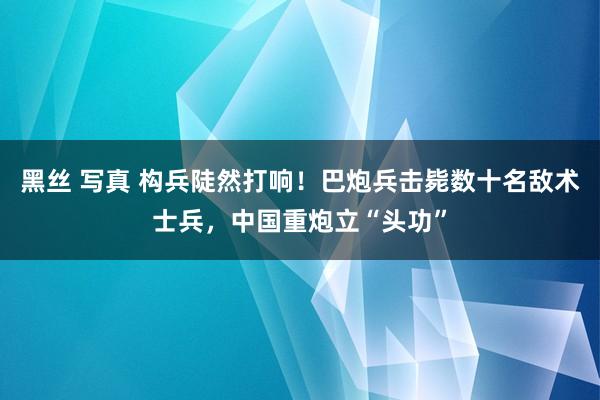 黑丝 写真 构兵陡然打响！巴炮兵击毙数十名敌术士兵，中国重炮立“头功”