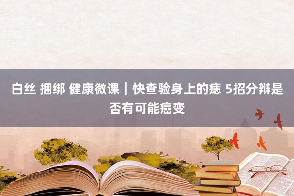 白丝 捆绑 健康微课｜快查验身上的痣 5招分辩是否有可能癌变