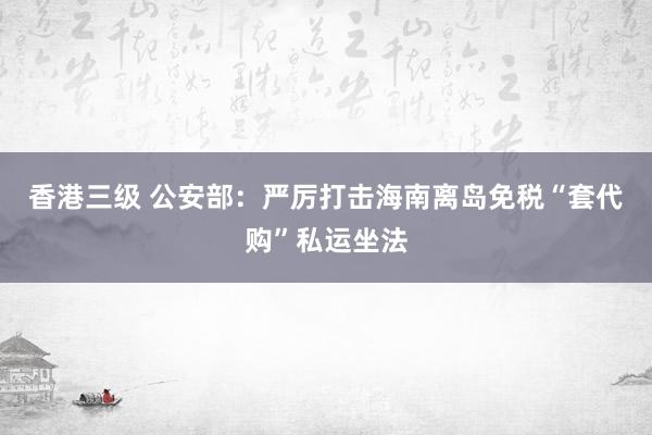 香港三级 公安部：严厉打击海南离岛免税“套代购”私运坐法