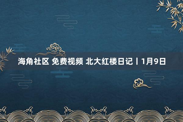 海角社区 免费视频 北大红楼日记丨1月9日