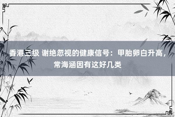 香港三级 谢绝忽视的健康信号：甲胎卵白升高，常海涵因有这好几类