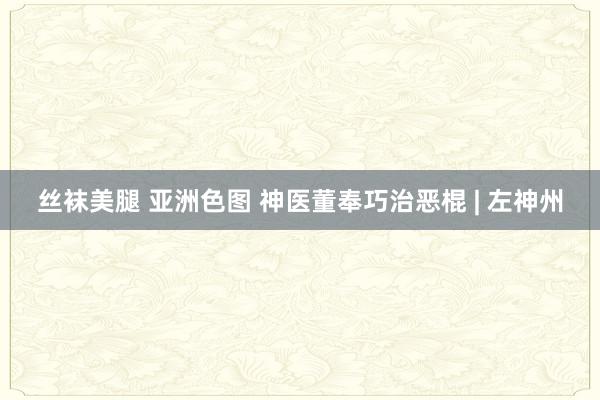 丝袜美腿 亚洲色图 神医董奉巧治恶棍 | 左神州