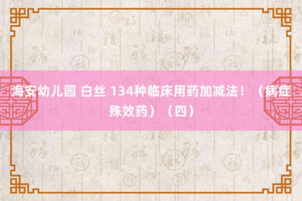 海安幼儿园 白丝 134种临床用药加减法！（病症殊效药）（四）