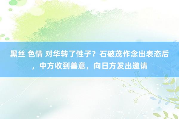 黑丝 色情 对华转了性子？石破茂作念出表态后，中方收到善意，向日方发出邀请