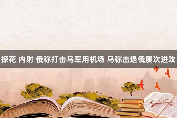 探花 内射 俄称打击乌军用机场 乌称击退俄屡次进攻
