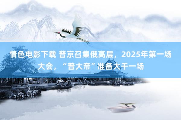 情色电影下载 普京召集俄高层，2025年第一场大会，“普大帝”准备大干一场
