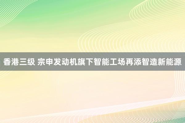 香港三级 宗申发动机旗下智能工场再添智造新能源