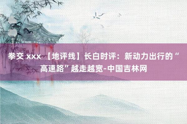 拳交 xxx 【地评线】长白时评：新动力出行的“高速路”越走越宽-中国吉林网