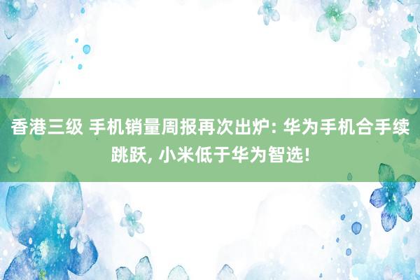 香港三级 手机销量周报再次出炉: 华为手机合手续跳跃， 小米低于华为智选!