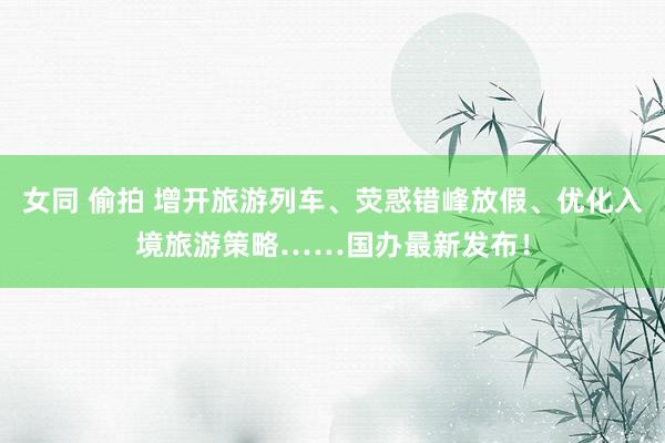 女同 偷拍 增开旅游列车、荧惑错峰放假、优化入境旅游策略……国办最新发布！