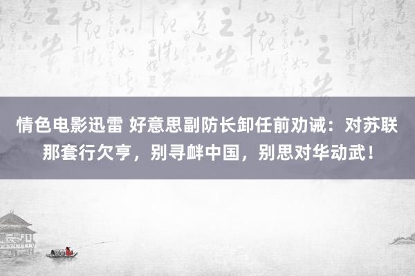情色电影迅雷 好意思副防长卸任前劝诫：对苏联那套行欠亨，别寻衅中国，别思对华动武！