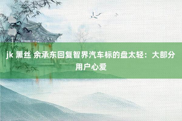 jk 黑丝 余承东回复智界汽车标的盘太轻：大部分用户心爱