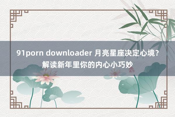 91porn downloader 月亮星座决定心境？解读新年里你的内心小巧妙