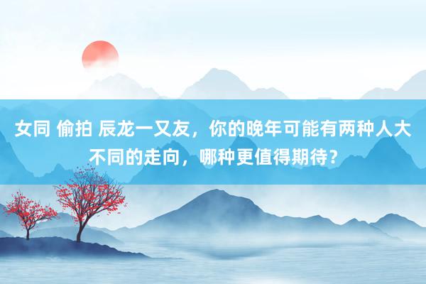 女同 偷拍 辰龙一又友，你的晚年可能有两种人大不同的走向，哪种更值得期待？